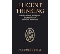 Lucent Thinking: How to Question Assumptions, Sharpen Judgment, and Think with Clarity