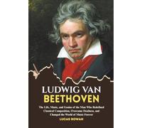 LUDWIG VAN BEETHOVEN: The Life, Music, and Genius of the Man Who Redefined Classical Composition, Overcame Deafness, and Changed the World Forever