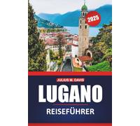 Lugano Reiseführer 2025: Erkunden Sie die Seen, Berge, lokalen Einblicke, Aktivitäten und Sehenswürdigkeiten der Schweiz mit praktischen Tipps für einen unvergesslichen Besuch