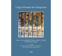 Luigi il Grande Rex Hungariae. Guerre, arti e mobilità tra Padova, Buda e l’Europa al tempo dei Carraresi