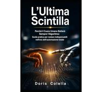 L'Ultima Scintilla: Perché il Cuore Umano Batterà Sempre l'Algoritmo: Guida pratica per restare indispensabili nell'era dell'automazione totale