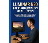 LUMINAR NEO FOR PHOTOGRAPHERS OF ALL LEVELS: A Practical Guide to Editing, Enhancing, and Perfecting Images with Artificial Intelligence and Creative Control
