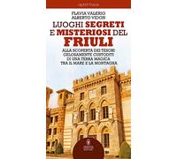 Luoghi segreti e misteriosi del Friuli. Alla scoperta dei tesori gelosamente custoditi di una terra magica tra il mare e la montagna