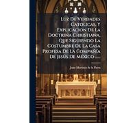 Luz De Verdades Catolicas, Y Explicacion De La Doctrina Christiana, Que Siguiendo La Costumbre De La Casa Profesa De La CompañÃ-a De Jesðs De MÃ(c)xico ......