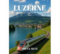LUZERNE GUIDE DE VOYAGE EN TRAIN 2025: Explorez des routes pittoresques, des trésors cachés, la cuisine locale et la culture au cœur de la Suisse