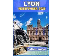 LYON REISEFÜHRER 2025: Verborgene Schätze, zeitlose Traditionen und lokale Geheimnisse im Herzen der Rhône