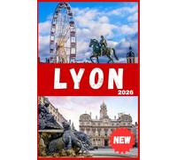 LYON TRAVEL GUIDE 2026: Discover France’s Gastronomic Capital - Top Sights, Food Experiences, Itineraries, Day Trips, Maps, Hidden Gems, Where to Stay and Insider Tips