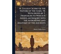 M. Tullius Cicero of the Nature of the Gods, Tr. With Notes by T. Francklin. to Which Is Added, an Inquiry Into the Astronomy and Anatomy of the Ancients