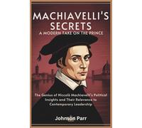 Machiavelli’s Secrets: A Modern Take on The Prince: The Genius of Niccolò Machiavelli's Political Insights and Their Relevance to Contemporary Leadership