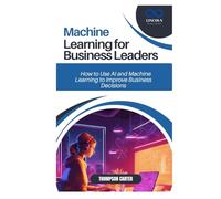 MACHINE LEARNING FOR BUSINESS LEADERS: How to Use AI and Machine Learning to Improve Business Decisions