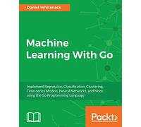 Machine Learning With Go: Implement Regression, Classification, Clustering, Time-series Models, Neural Networks, and More using the Go Programming Language