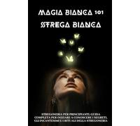 Magia Bianca 101: Stregoneria per principianti. Guida completa per iniziare a conoscere i segreti, gli incantesimi e i rituali della stregoneria