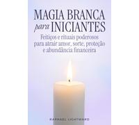 Magia branca para iniciantes: Feitiços e rituais poderosos para atrair amor, sorte, proteção e abundância financeira