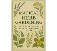 Magical Herb Gardening: A Practical Guide to Growing and Using Herbs: A Practical Guide to Growing and Using Herbs