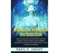 Magnetism, hypnotism and suggestion. The golden rules for influencing others, developing one's hidden energies, enhancing personality and curing illnesses