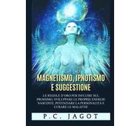 Magnetismo, ipnotismo e suggestione. Le regole d'oro per influire sul prossimo, sviluppare le proprie energie nascoste, potenziare la personalità e curare le malattie