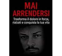 Mai Arrendersi: Trasforma il dolore in forza, rialzati e conquista la tua vita