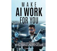Make AI Work for You: A Beginners Guide to Simplify Tasks, Master Fundamentals, and Embrace the Future With Your Knowledge of Artificial Intelligence