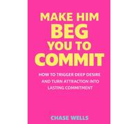 Make Him Beg You to Commit: How to Trigger Deep Desire & Turn Attraction Into Lasting Commitment