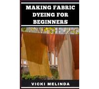 MAKING FABRIC DYEING FOR BEGINNERS: Step-By-Step Techniques, Essential Tools, And Creative Projects For Vibrant And Durable Results