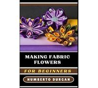 MAKING FABRIC FLOWERS FOR BEGINNERS: A Comprehensive Step-By-Step Guide To Crafting Stunning Floral Designs Using Silk, Cotton, Felt, Perfect For DIY ... Home Decor, Bridal Bouquets, And Unique Gifts