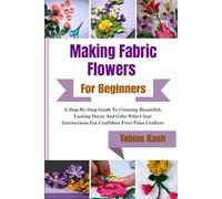 Making Fabric Flowers For Beginners: A Step-By-Step Guide To Creating Beautiful, Lasting Decor And Gifts With Clear Instructions For Confident First-Time Crafters
