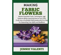 MAKING FABRIC FLOWERS: Master Essential Tools, Techniques, and Patterns While Learning How to Turn Your Craft into a Profitable Side Hustle with Pro Tips for Expanding Your Skills and Business