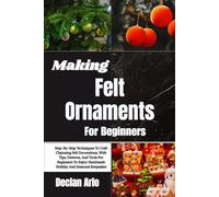 Making Felt Ornaments For Beginners: Step-By-Step Techniques To Craft Charming Felt Decorations, With Tips, Patterns, And Tools For Beginners To Enjoy Handmade Holiday And Seasonal Keepsakes