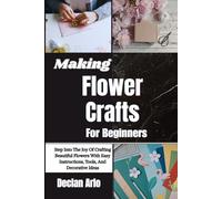 Making Flower Crafts For Beginners: Step Into The Joy Of Crafting Beautiful Flowers With Easy Instructions, Tools, And Decorative Ideas