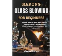 MAKING GLASS BLOWING FOR BEGINNERS: Essential Hands-On Skills, Safety Practices, and Expert Tips for Creating Stunning Artistic Designs and Decorative Objects with Confidence
