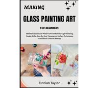 MAKING GLASS PAINTING ART FOR BEGINNERS: Effortless Luminous Window Decor Mastery, Light-Catching Design Skills, Step-By-Step Transparent Surface Techniques, Confidence Creative Mastery