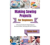 Making Sewing Projects For Beginners: A Practical Guide To Simple Patterns, Essential Skills, And Enjoyable Diy Projects