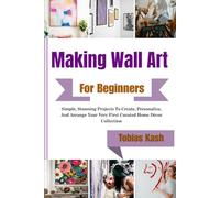 Making Wall Art For Beginners: Simple, Stunning Projects To Create, Personalize, And Arrange Your Very First Curated Home Décor Collection