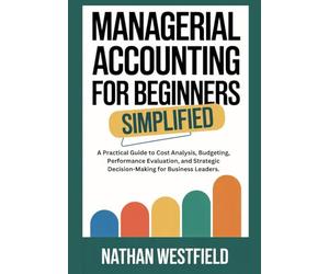 Managerial Accounting for Beginners Simplified: A Practical Guide to Cost Analysis, Budgeting, Performance Evaluation, and Strategic Decision-Making for Business Leaders.