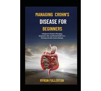MANAGING CROHN’S DISEASE FOR BEGINNERS: A Beginner's Guide to Managing Symptoms, Diet, and Mental Health for a Thriving Life with Crohn's Disease
