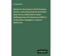 Manhood: the Causes of Its Premature Decline, with Directions for Its Perfect Restoration: Addressed to those Suffering from the Destructive Effects of Excessive Indulgence, Solitary Habits, &c.