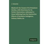 Manhood: the Causes of Its Premature Decline, with Directions for Its Perfect Restoration: Addressed to those Suffering from the Destructive Effects of Excessive Indulgence, Solitary Habits, &c.