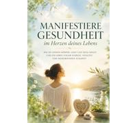 Manifestiere Gesundheit im Herzen deines Lebens: Wie du deinen Körper, Geist und Seele heilst und ein Leben voller Energie, Vitalität und Wohlbefinden schaffst.