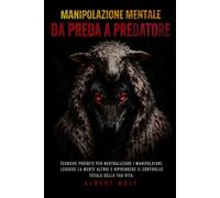 Manipolazione Mentale - da Preda a Predatore: Tecniche proibite per neutralizzare i manipolatori, leggere la mente altrui e riprendere il controllo totale della tua vita