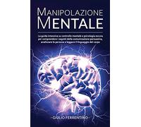 Manipolazione Mentale: LA GUIDA Intensiva su Controllo Mentale e Psicologia Oscura per Comprendere i Segreti della Comunicazione Persuasiva, Analizzare le Persone e Leggere il Linguaggio del Corpo