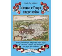 Mantova e l'acqua, amore antico. Storia per immagini del governo delle acque in città e nel contado, dal Medioevo alle soglie del Novecento