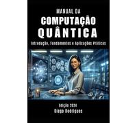 MANUAL DA COMPUTAÇÃO QUÂNTICA: Introdução, Fundamentos e Aplicações Práticas: 1