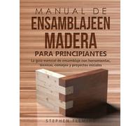 Manual de ensamblajeen madera para principiantes: La guía esencial de ensamblaje con herramientas, técnicas, consejos y proyectos iniciales