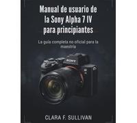 Manual de usuario de la Sony Alpha 7 IV para principiantes: La guía completa no oficial para la maestría