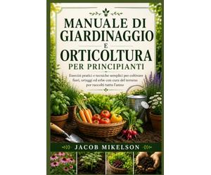 MANUALE DI GIARDINAGGIO E ORTICOLTURA PER PRINCIPIANTI: Esercizi pratici e tecniche semplici per coltivare fiori, ortaggi ed erbe con cura del terreno per raccolti tutto l’anno