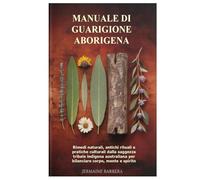 Manuale di guarigione aborigena: Rimedi naturali, antichi rituali e pratiche culturali dalla saggezza tribale indigena australiana per bilanciare corpo, mente e spirito