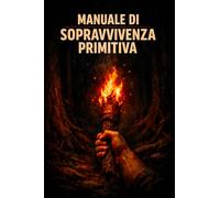 Manuale di Sopravvivenza Primitiva: Fuoco, acqua, riparo, cibo, medicina e orientamento: le conoscenze ancestrali dell'uomo