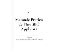 Manuale Pratico dell’Inutilità Applicata: Ovvero: come non ottenere nulla con grande impegno