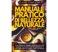 Manuale Pratico di Bellezza Naturale: Una miniera di consigli e ricette fai-da-te alla scoperta di prodotti e metodi naturali per la cura della pelle, dei capelli e della tua bellezza