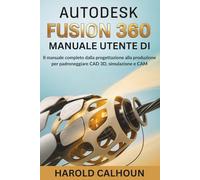 Manuale Utente Di Autodesk Fusion 360: Il Manuale Completo Dalla Progettazione Alla Produzione Per Padroneggiare CAD 3D, Simulazione E CAM